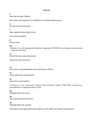 Липень
1
День архітектури України
День Військово-морських сил Збройних сил України (День флоту)
6
Всесвітній день поцілунку
7
День пророка Іоанна Хрестителя
Свято Івана Купайла
8
День родини
10
100 років від дня народження Джеймса Олдріджа (1918-2015), англійського письменника
і громадського діяча
11
Всесвітній день народонаселення
Всесвітній день шоколаду
12
День святих первоверховних апостолів Петра та Павла
15
День українських миротворців
16
День бухгалтера України
110 років від дня народження Василя Костянтиновича Барки (1908-2002), українського
письменника і літературознавця у США
20
Міжнародний день шахів
28
День хрещення Київської Русі
30
Міжнародний день дружби
200 років від дня народження Емілі Бронте (1818-1848), англійської письменниці
 