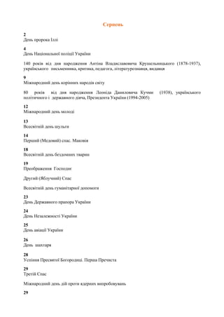 Серпень
2
День пророка Іллі
4
День Національної поліції України
140 років від дня народження Антіна Владиславовича Крушельницького (1878-1937),
українського письменника, критика, педагога, літературознавця, видавця
9
Міжнародний день корінних народів світу
80 років від дня народження Леоніда Даниловича Кучми (1938), українського
політичного і державного діяча, Президента України (1994-2005)
12
Міжнародний день молоді
13
Всесвітній день шульги
14
Перший (Медовий) спас. Маковія
18
Всесвітній день бездомних тварин
19
Преображення Господнє
Другий (Яблучний) Спас
Всесвітній день гуманітарної допомоги
23
День Державного прапора України
24
День Незалежності України
25
День авіації України
26
День шахтаря
28
Успіння Пресвятої Богородиці. Перша Пречиста
29
Третій Спас
Міжнародний день дій проти ядерних випробовувань
29
 