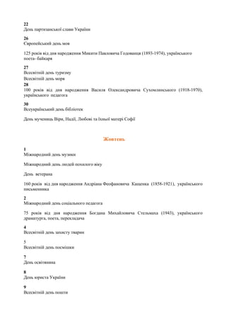 22
День партизанської слави України
26
Європейський день мов
125 років від дня народження Микити Павловича Годованця (1893-1974), українського
поета- байкаря
27
Всесвітній день туризму
Всесвітній день моря
28
100 років від дня народження Василя Олександровича Сухомлинського (1918-1970),
українського педагога
30
Всеукраїнський день бібліотек
День мучениць Віри, Надії, Любові та їхньої матері Софії
Жовтень
1
Міжнародний день музики
Міжнародний день людей похилого віку
День ветерана
160 років від дня народження Андріана Феофановича Кащенка (1858-1921), українського
письменника
2
Міжнародний день соціального педагога
75 рокiв вiд дня народження Богдана Михайловича Стельмаха (1943), українського
драматурга, поета, перекладача
4
Всесвітній день захисту тварин
5
Всесвітній день посмішки
7
День освітянина
8
День юриста України
9
Всесвітній день пошти
 