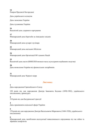 14
Покров Пресвятої Богородиці
День українського козацтва
День захисника України
День художника України
16
Всесвітній день здорового харчування
17
Міжнародний день боротьби за ліквідацію злиднів
20
Міжнародний день кухаря і кулінара
22
Міжнародний день шкільних бібліотек
24
Міжнародний день Організації Об´єднаних Націй
25
Всесвітній день пасти (ЮНЕСКО визнало пасту культурним надбанням людства)
28
День визволення України від фашистських загарбників
31
Міжнародний день Чорного моря
Листопад
1
День народження Європейського Союзу
120 років від дня народження Дмитра Івановича Бедзика (1898-1982), українського
письменника, драматурга
2
310 років від дня Батуринської трагедії
4
День працівників соціальної сфери України
5
170 років від дня народження Дмитра Васильовича Марковича (1848-1920), українського
письменника
6
Міжнародний день запобігання експлуатації навколишнього середовища під час війни та
збройних конфліктів
 