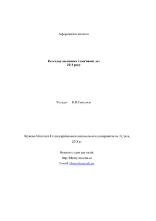 Інформаційне видання
Календар знаменних і пам´ятних дат
2018 року
Укладач В.В.Савельєва
Наукова бібліотека Східноукраїнського національного університета ім. В.Даля,
2018 р.
Виходить один раз на рік
http://library.snu.edu.ua
E-mail:library@snu.edu.ua
 