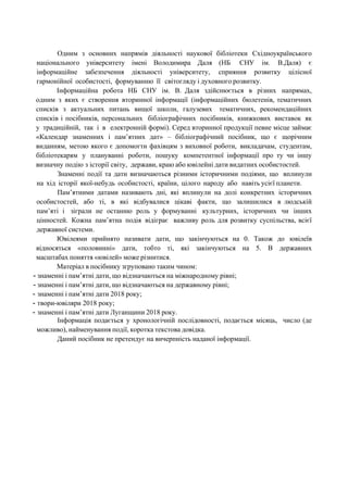 Одним з основних напрямів діяльності наукової бібліотеки Східноукраїнського
національного університету імені Володимира Даля (НБ СНУ ім. В.Даля) є
інформаційне забезпечення діяльності університету, сприяння розвитку цілісної
гармонійної особистості, формуванню її світогляду і духовного розвитку.
Інформаційна робота НБ СНУ ім. В. Даля здійснюється в різних напрямах,
одним з яких є створення вторинної інформації (інформаційних бюлетенів, тематичних
списків з актуальних питань вищої школи, галузевих тематичних, рекомендаційних
списків і посібників, персональних бібліографічних посібників, книжкових виставок як
у традиційній, так і в електронній формі). Серед вторинної продукції певне місце займає
«Календар знаменних і пам’ятних дат» – бібліографічний посібник, що є щорічним
виданням, метою якого є допомогти фахівцям з виховної роботи, викладачам, студентам,
бібліотекарям у плануванні роботи, пошуку компетентної інформації про ту чи іншу
визначну подію з історії світу, держави, краю або ювілейні дати видатних особистостей.
Знаменні події та дати визначаються різними історичними подіями, що вплинули
на хід історії якої-небудь особистості, країни, цілого народу або навіть усієї планети.
Пам’ятними датами називають дні, які вплинули на долі конкретних історичних
особистостей, або ті, в які відбувалися цікаві факти, що залишилися в людській
пам’яті і зіграли не останню роль у формуванні культурних, історичних чи інших
цінностей. Кожна пам’ятна подія відіграє важливу роль для розвитку суспільства, всієї
державної системи.
Ювілеями прийнято називати дати, що закінчуються на 0. Також до ювілеїв
відносяться «половинні» дати, тобто ті, які закінчуються на 5. В державних
масштабах поняття «ювілей» може різнитися.
Матеріал в посібнику згруповано таким чином:
- знаменні і пам’ятні дати, що відзначаються на міжнародному рівні;
- знаменні і пам’ятні дати, що відзначаються на державному рівні;
- знаменні і пам’ятні дати 2018 року;
- твори-ювіляри 2018 року;
- знаменні і пам’ятні дати Луганщини 2018 року.
Інформація подається у хронологічній послідовності, подається місяць, число (де
можливо), найменування події, коротка текстова довідка.
Даний посібник не претендує на вичерпність наданої інформації.
 