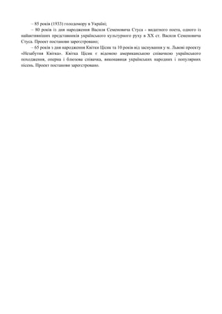 – 85 років (1933) голодомору в Україні;
– 80 років із дня народження Василя Семеновича Стуса - видатного поета, одного із
найактивніших представників українського культурного руху в XX ст. Василя Семеновича
Стуса. Проект постанови зареєстровано;
– 65 років з дня народження Квітки Цісик та 10 років від заснування у м. Львові проекту
«Незабутня Квітка». Квітка Цісик є відомою американською співачкою українського
походження, оперна і блюзова співачка, виконавиця українських народних і популярних
пісень. Проект постанови зареєстровано.
 
