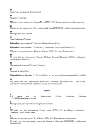 18
Святвечір водохресний. Голодна кутя
19
Хрещення Господнє
220 років від дня народження Огюста Конта (1798-1857), французького філософа і соціолога
20
90роківвід днянародження КостяІвановича Дяченка (1928-2006), українськогописьменника
21
Міжнародний день обіймів
22
День Соборності України
100роківвіддняутворенняУкраїнськоїНародноїРеспубліки
100років від дня прийняттяІVУніверсалуУкраїнської Центтральної Ради(1918)
230років від днянародження Джорджа Байрона(1788-1824),англійськогопоета
23
50 років від дня народження Марини Юріївни Дяченко-Ширшової (1968), української
письменниці- фантаста
27
Міжнародний день пам’яті жертв Голокосту
29
Деньпам’ятігероївКрут
100 років бою під Крутами (1918), що відбувся під час наступу більшовицьких військ на Київ
30
150 років від дня народження В’ячеслава Титовича Будзиновського (1868–1935),
українського письменника, історика, видавця, політичного діяча
Лютий
3
100 років від дня народження Любові Василівни Забашти
(1918-1990), української поетеси
4
Міжнароднийденьборотьбиіззахворюваннямнарак
7
540 років від дня народження Томаса Мора (1478-1535), англійського мислителя-
гуманіста і політичного діяча
8
190роківвід днянародження ЖуляВерна(1828-1905),французькогописьменника
80 років від дня народження Анатолія Івановича Давидова (1938-2002), українського
письменника
 