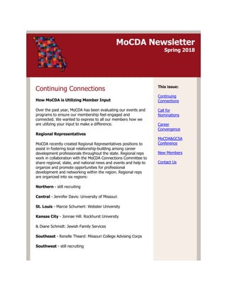 MoCDA Newsletter
Spring 2018
Continuing Connections
How MoCDA is Utilizing Member Input
Over the past year, MoCDA has been evaluating our events and
programs to ensure our membership feel engaged and
connected. We wanted to express to all our members how we
are utilizing your input to make a difference.
Regional Representatives
MoCDA recently created Regional Representatives positions to
assist in fostering local relationship-building among career
development professionals throughout the state. Regional reps
work in collaboration with the MoCDA Connections Committee to
share regional, state, and national news and events and help to
organize and promote opportunities for professional
development and networking within the region. Regional reps
are organized into six regions:
Northern - still recruiting
Central - Jennifer Davis: University of Missouri
St. Louis - Marcie Schumert: Webster University
Kansas City - Jonnae Hill: Rockhurst University
& Diane Schmidt: Jewish Family Services
Southeast - Renelle Theard: Missouri College Advising Corps
Southwest - still recruiting
This issue:
Continuing
Connections
Call for
Nominations
Career
Convergence
MoCDA&GCSA
Conference
New Members
Contact Us
 