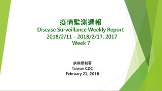 疫情監測週報
Disease Surveillance Weekly Report
2018/2/11－2018/2/17, 2017
Week 7
疾病管制署
Taiwan CDC
February 21, 2018
 