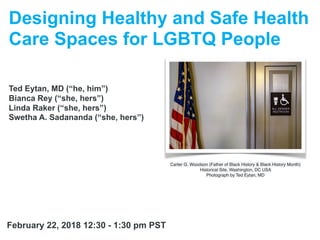 Designing Healthy and Safe Health
Care Spaces for LGBTQ People
Ted Eytan, MD (“he, him”)
Bianca Rey (“she, hers”)
Linda Raker (“she, hers”)
Swetha A. Sadananda (“she, hers”)
Carter G. Woodson (Father of Black History & Black History Month)
Historical Site, Washington, DC USA
Photograph by Ted Eytan, MD
February 22, 2018 12:30 - 1:30 pm PST
 