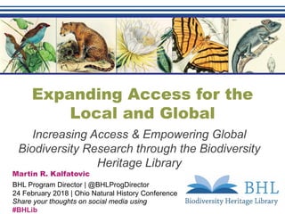 Expanding Access for the
Local and Global
Increasing Access & Empowering Global
Biodiversity Research through the Biodiversity
Heritage Library
Martin R. Kalfatovic
BHL Program Director | @BHLProgDirector
24 February 2018 | Ohio Natural History Conference
Share your thoughts on social media using
#BHLib
 