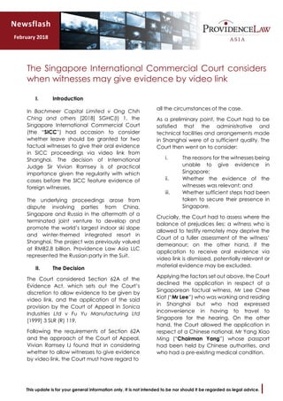 This update is for your general information only. It is not intended to be nor should it be regarded as legal advice.
The Singapore International Commercial Court considers
when witnesses may give evidence by video link
I. Introduction
In Bachmeer Capital Limited v Ong Chih
Ching and others [2018] SGHC(I) 1, the
Singapore International Commercial Court
(the “SICC”) had occasion to consider
whether leave should be granted for two
factual witnesses to give their oral evidence
in SICC proceedings via video link from
Shanghai. The decision of International
Judge Sir Vivian Ramsey is of practical
importance given the regularity with which
cases before the SICC feature evidence of
foreign witnesses.
The underlying proceedings arose from
dispute involving parties from China,
Singapore and Russia in the aftermath of a
terminated joint venture to develop and
promote the world’s largest indoor ski slope
and winter-themed integrated resort in
Shanghai. The project was previously valued
at RMB2.8 billion. Providence Law Asia LLC
represented the Russian party in the Suit.
II. The Decision
The Court considered Section 62A of the
Evidence Act, which sets out the Court’s
discretion to allow evidence to be given by
video link, and the application of the said
provision by the Court of Appeal in Sonica
Industries Ltd v Fu Yu Manufacturing Ltd
[1999] 3 SLR (R) 119.
Following the requirements of Section 62A
and the approach of the Court of Appeal,
Vivian Ramsey IJ found that in considering
whether to allow witnesses to give evidence
by video link, the Court must have regard to
all the circumstances of the case.
As a preliminary point, the Court had to be
satisfied that the administrative and
technical facilities and arrangements made
in Shanghai were of a sufficient quality. The
Court then went on to consider:
i. The reasons for the witnesses being
unable to give evidence in
Singapore;
ii. Whether the evidence of the
witnesses was relevant; and
iii. Whether sufficient steps had been
taken to secure their presence in
Singapore.
Crucially, the Court had to assess where the
balance of prejudices lies: a witness who is
allowed to testify remotely may deprive the
Court of a fuller assessment of the witness’
demeanour; on the other hand, if the
application to receive oral evidence via
video link is dismissed, potentially relevant or
material evidence may be excluded.
Applying the factors set out above, the Court
declined the application in respect of a
Singaporean factual witness, Mr Lee Chee
Kiat (“Mr Lee”) who was working and residing
in Shanghai but who had expressed
inconvenience in having to travel to
Singapore for the hearing. On the other
hand, the Court allowed the application in
respect of a Chinese national, Mr Yang Xiao
Ming (“Chairman Yang”) whose passport
had been held by Chinese authorities, and
who had a pre-existing medical condition.
Newsflash
February 2018
 