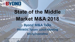 State of the Middle
Market M&A 2018
Byond M&A Talks
PMIWDC Tysons Lunch Meeting
bit.ly/byondma
© 2018 Byond, All Rights Reserved, Approved for non-commercial use with attribution. Commercial use is prohibited. This presentation may contain
copyright material owned by other authors. We have made an attempt to make proper attributions. If you feel that we have failed to do so, we
would greatly appreciate it if you contact us directly so we can attempt to correct the matter.
 