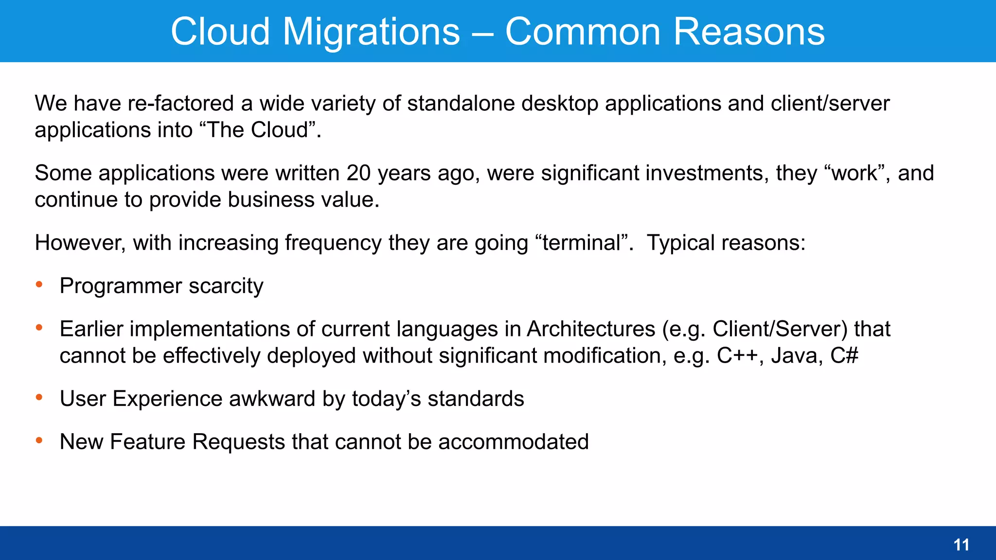 Cloud Migrations – Common Reasons
11
We have re-factored a wide variety of standalone desktop applications and client/server
applications into “The Cloud”.
Some applications were written 20 years ago, were significant investments, they “work”, and
continue to provide business value.
However, with increasing frequency they are going “terminal”. Typical reasons:
• Programmer scarcity
• Earlier implementations of current languages in Architectures (e.g. Client/Server) that
cannot be effectively deployed without significant modification, e.g. C++, Java, C#
• User Experience awkward by today’s standards
• New Feature Requests that cannot be accommodated
 