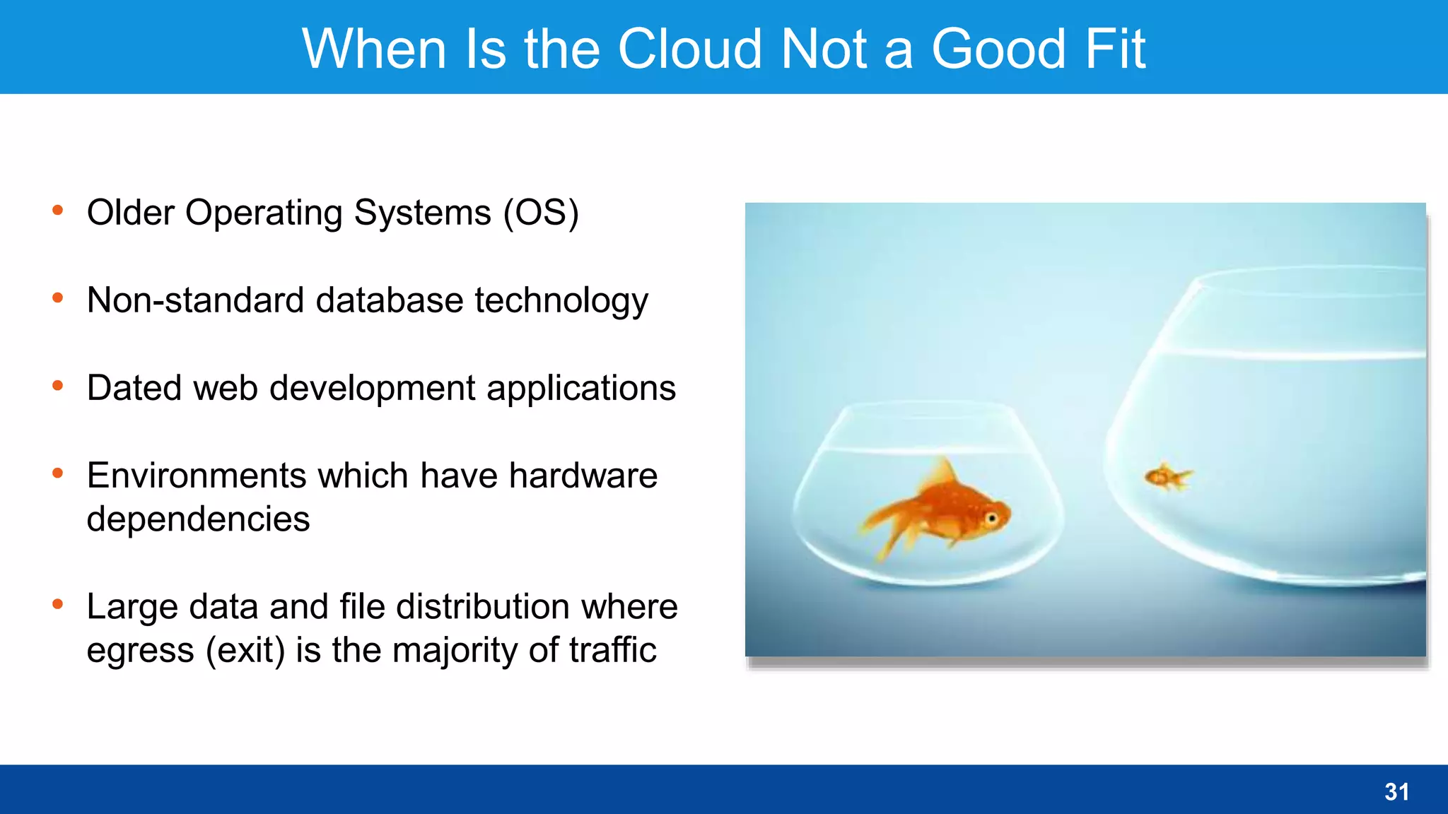 When Is the Cloud Not a Good Fit
• Older Operating Systems (OS)
• Non-standard database technology
• Dated web development applications
• Environments which have hardware
dependencies
• Large data and file distribution where
egress (exit) is the majority of traffic
31
 
