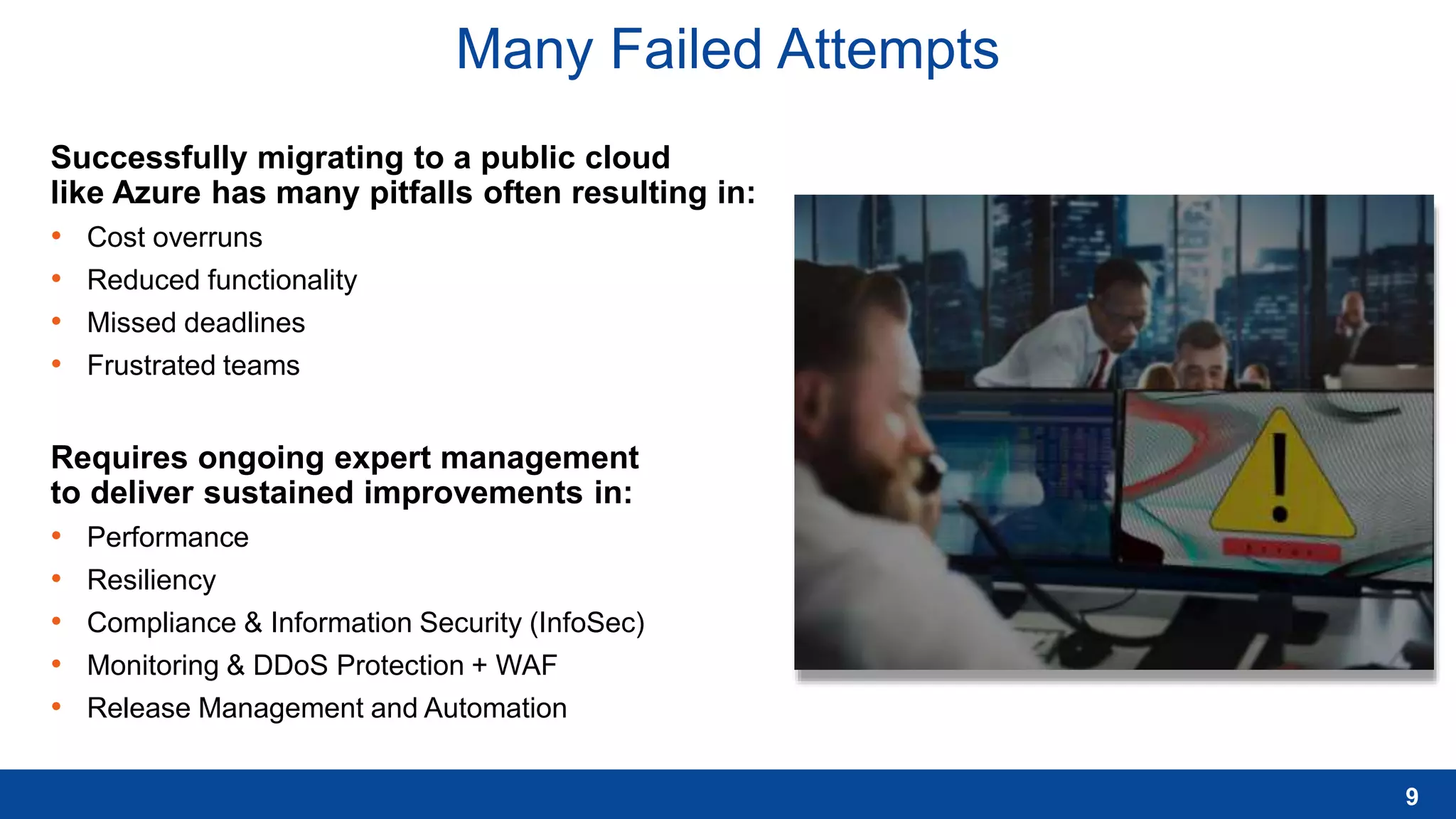 Many Failed Attempts
Successfully migrating to a public cloud
like Azure has many pitfalls often resulting in:
• Cost overruns
• Reduced functionality
• Missed deadlines
• Frustrated teams
Requires ongoing expert management
to deliver sustained improvements in:
• Performance
• Resiliency
• Compliance & Information Security (InfoSec)
• Monitoring & DDoS Protection + WAF
• Release Management and Automation
9
 