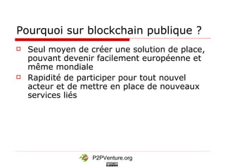 P2PVenture.org
Pourquoi sur blockchain publique ?
 Seul moyen de créer une solution de place,
pouvant devenir facilement européenne et
même mondiale
 Rapidité de participer pour tout nouvel
acteur et de mettre en place de nouveaux
services liés
 