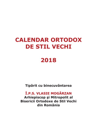 CALENDAR ORTODOX
DE STIL VECHI
2018
Tipărit cu binecuvântarea
Î.P.S. VLASIE MOGÂRZAN
Arhiepiscop şi Mitropolit al
Bisericii Ortodoxe de Stil Vechi
din România
 