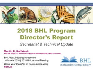 2018 BHL Program
Director’s Report
Secretariat & Technical Update
Martin R. Kalfatovic
VIAF ID: 32094717 (Personal) | ORCID ID: 0000-0002-4563-4627 (Personal)
BHLProgDirector@Twitter.com
14 March 2018 | 2018 BHL Annual Meeting
Share your thoughts on social media using
#BHLib
 
