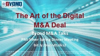 The Art of the Digital
M&A Deal
Byond M&A Talks
PMI Silver Spring Dinner Meeting
bit.ly/byondtalks2
© 2018 Byond, All Rights Reserved, Approved for non-commercial use with attribution. Commercial use is prohibited. This presentation may contain
copyright material owned by other authors. We have made an attempt to make proper attributions. If you feel that we have failed to do so, we
would greatly appreciate it if you contact us directly so we can attempt to correct the matter.
 