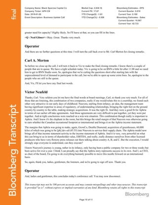 Company Name: Black Sparrow Capital Co
Company Ticker: APH CN
Date: 2018-01-29
Event Description: Business Update Call
Market Cap: 2,838.16
Current PX: 17.67
YTD Change($): -1.03
YTD Change(%): -5.508
Bloomberg Estimates - EPS
Current Quarter: 0.010
Current Year: 0.160
Bloomberg Estimates - Sales
Current Quarter: 10.967
Current Year: 42.733
Page 10 of 11
greater need for capacity? Highly likely. So I'll leave at that, so you can fill in the lines.
<Q - Neal Gilmer>: Okay. Great. Thanks very much.
Operator
And there are no further questions at this time. I will turn the call back over to Mr. Carl Merton for closing remarks.
Carl A. Merton
So before we close up the call, I will turn it back to Vic to make the final closing remarks. I know there's a couple of
people that are in queue. We have a tight schedule today. Vic is going to be on BNN a little bit after 11:00 and we need
him to get to BNN Studio soon. So, apologies that we're cutting the questions short after starting late with the
unprecedented level of demand to participate in the call, but we're able to open up some extra lines. So, apologize to the
people who are still in the queue.
And, Vic, I'll let you have any final last words.
Victor Neufeld
Thanks, Carl. Very seldom you let me have the final words at board meetings, Carl, so thank you very much. For all of
those that are listening, this combination of two companies, really if one would relate this to a courtship, we found each
other very attractive in our early days of childhood. Nuuvera, starting from infancy, an idea, the management team
having significant expertise in areas of regulatory, of understanding relationships, bringing the right feet on the ground
country by country to the table, making strategic acquisitions. It was the right fit. And they were a good fit for Aphria
in terms of our earlier off-take agreements. And those agreements are very difficult to put together, yet they were put
together. And at right conclusions were reached on a win-win situation. This combination though really is important to
Aphria. And I know it's the elephant in the room, but this brings the retail margin of that Nuuvera was otherwise going
to earn whether the Canadian recreational footprint or international and brings it on the Aphria income statement.
The margins that Aphria was going to make, again, GrowCo, Double Diamond, acquisition of greenhouses, 60,000
kilos of which was going to be [ph] dev-ed (45:55) into Nuuvera to service their supply chain. The Aphria model now
brings all of that income statement activity to the income statement of Aphria. And it is very, very powerful on what
this can bring to us in terms of shareholder value, EBITDA, and really, really distance ourselves from other licensed
producers who have very flowery press releases out there talking about country A, B, and C. But the execution, I would
strongly urge everyone to understand, can they execute?
I know Nuuvera's journey is young, rather in its infancy, only having been a public company for two or three weeks but
been active for over a year. I think I can proudly say that the Aphria story represents success in its own. And I, as CEO,
as chair of the board, I'm going to do everything humanly possible to move this needle forward on an international
basis.
So, again, thank you, ladies, gentlemen, the listeners, and we're going to sign off now. Thank you.
Operator
And, ladies and gentlemen, this concludes today's conference call. You may now disconnect.
This transcript may not be 100 percent accurate and may contain misspellings and other inaccuracies. This transcript
is provided "as is", without express or implied warranties of any kind. Bloomberg retains all rights to this transcript
 