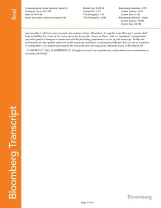 Company Name: Black Sparrow Capital Co
Company Ticker: APH CN
Date: 2018-01-29
Event Description: Business Update Call
Market Cap: 2,838.16
Current PX: 17.67
YTD Change($): -1.03
YTD Change(%): -5.508
Bloomberg Estimates - EPS
Current Quarter: 0.010
Current Year: 0.160
Bloomberg Estimates - Sales
Current Quarter: 10.967
Current Year: 42.733
Page 11 of 11
and provides it solely for your personal, non-commercial use. Bloomberg, its suppliers and third-party agents shall
have no liability for errors in this transcript or for lost profits, losses, or direct, indirect, incidental, consequential,
special or punitive damages in connection with the furnishing, performance or use of such transcript. Neither the
information nor any opinion expressed in this transcript constitutes a solicitation of the purchase or sale of securities
or commodities. Any opinion expressed in the transcript does not necessarily reflect the views of Bloomberg LP.
© COPYRIGHT 2018, BLOOMBERG LP. All rights reserved. Any reproduction, redistribution or retransmission is
expressly prohibited.
 