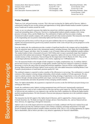 Company Name: Black Sparrow Capital Co
Company Ticker: APH CN
Date: 2018-01-29
Event Description: Business Update Call
Market Cap: 2,838.16
Current PX: 17.67
YTD Change($): -1.03
YTD Change(%): -5.508
Bloomberg Estimates - EPS
Current Quarter: 0.010
Current Year: 0.160
Bloomberg Estimates - Sales
Current Quarter: 10.967
Current Year: 42.733
Page 2 of 11
Victor Neufeld
Thank you, Carl, and good morning, everyone. This is the most exciting day for Aphria and for Nuuvera. Aphria is
continuously looking for new revenue streams and opportunities to bring Aphria-branded medical cannabis to patients
across Canada and in markets around the world.
Today, we are very pleased to announce that Aphria has entered into a definitive agreement to purchase all of the
issued and outstanding shares of Nuuvera. Nuuvera is a leading global medical cannabis company with a strong
presence in Europe, Africa, and the Middle East. The combination of Aphria and Nuuvera creates a leading
international medical cannabis company with excellent growth and value-creation potential. This transaction also builds
on the longstanding and very positive relationship Aphria and Nuuvera have enjoyed.
Knowing Lorne and his team as well as I do gives me great confidence that our two companies will be stronger
together and well-positioned for growth in key markets around the world. Lorne will provide you his perspective on the
transaction shortly.
From the Aphria side, the combination provides a number of significant benefits to the company and our shareholders.
One, the acquisition opens the door to key international markets, including Germany, Italy, Spain, the United Kingdom,
Malta, Israel, Uruguay, and others. Italy, for example, is one of Europe's oldest and most established cannabis markets.
The medical market in Italy is forecasted to be up to CAD 9 billion and is on par or potentially larger than Canada as
measured by both medical and recreational. Through this acquisition, Aphria will own one of only seven medical
cannabis licenses in Italy. In Germany, Nuuvera brings the first import deal with CC Pharma for 2018. They are the
second-largest pharmacy distribution company in the country, supplying over 13,000 pharmacies.
Two, the transaction builds on the strength of both companies in a highly complementary way. It combines Aphria's
proven track record as a low-cost producer of high-quality cannabis with Nuuvera's impressive expertise in cannabis
processing, as well as the state-of-the-art testing and extraction capabilities. Nuuvera will be a strong addition to the
growing Aphria brand and will bolster Aphria's recent accretive and value-added transactions including Broken Coast
Cannabis, proud producers of small-batch, premium-quality B.C. bud.
The combined company is expected to realize a number of the efficiencies in cost savings. The combination is a natural
extension of the company's existing strategic relationship, which includes a number of off-take agreements. We also
expect to unlock economic value from future production by taking advantage of opportunity to cross-sell and upsell
customers through a broader product portfolio and a larger, more diverse global customer base. In all, this positions us
to grow internationally and realize the potential of these emerging cannabis markets.
Three, for Aphria shareholders, the acquisition is expected to be accretive in the first full fiscal year post-closing on an
earnings per share basis.
Fourth, the combination unites Aphria's existing management team with Nuuvera's internationally experienced
management team, a team we have worked with for some time and have great respect for. They have led the expansion
in Nuuvera into new markets at a very impressive rate, and they have built a reputation for offering the highest-quality
purified cannabinoid products. We look forward to Nuuvera team playing an important role in the combined company
going forward.
The transaction has the full support of the Aphria board of directors, and it's supported by a fairness opinion from
Cormark Securities, Inc. We thank our long-term strategic adviser, Clarus Securities, Inc., and our financial adviser,
Stoic Advisory, for supporting us through the transaction.
Aphria's scale is one of the largest and lowest-cost producers in Canada, combined with Nuuvera's medical focus and
global operation provides the combined company with a distinct competitive advantage and positions it for rapid
growth in federally legalized medical cannabis markets around the world. This is a very exciting opportunity for Aphria
and its shareholders, and we believe provides a very attractive opportunity for Nuuvera's shareholders.
 