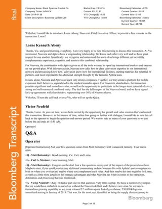 Company Name: Black Sparrow Capital Co
Company Ticker: APH CN
Date: 2018-01-29
Event Description: Business Update Call
Market Cap: 2,838.16
Current PX: 17.67
YTD Change($): -1.03
YTD Change(%): -5.508
Bloomberg Estimates - EPS
Current Quarter: 0.010
Current Year: 0.160
Bloomberg Estimates - Sales
Current Quarter: 10.967
Current Year: 42.733
Page 3 of 11
With that, I would like to introduce, Lorne Abony, Nuuvera's Chief Executive Officer, to provide a few remarks on the
transaction. Lorne?
Lorne Kenneth Abony
Thanks, Vic, and good morning, everybody. I am very happy to be here this morning to discuss this transaction. As Vic
mentioned, Nuuvera and Aphria have a longstanding relationship. We know each other very well and we have great
respect for one another. Specifically, we recognize and understand that each of us brings different yet incredibly
complementary experience, expertise, and assets to this combined relationship.
For Nuuvera, the combination with Aphria gives us all the tools we need to open key international markets and execute
on our growth plan. With this transaction, Nuuvera now adds best-in-class cultivation expertise to our international
network and processing know-how, cultivation know-how for international facilities, starting materials for potential JV
partners, and most importantly the additional strength brought by the fantastic Aphria team.
In sum, alone, Nuuvera and Aphria are each very strong companies. Together, we truly create a platform for mobile
expansion that I believe is unparalleled in the medical cannabis space. For Nuuvera's shareholders, the transaction
provides significant and immediate value, as well as the opportunity to participate in the longer-term potential of a very
strong and well-resourced combined entity. The deal has the full support of the Nuuvera board, and we have signed
lock-up agreements with shareholders, representing over 50% of Nuuvera shares.
With that, I'll turn the call back over to Vic, who will set up the Q&A.
Victor Neufeld
Thanks, Lorne. As you can hear, we are both excited by the opportunity for growth and value creation that's welcomed
this transaction. However, in the interest of time, rather than going on further with dialogue, I would like to turn the call
back to the operator to begin the question-and-answer period. We want to take as many of your questions as we can
before the call ends at 10:45 AM.
Operator?
Q&A
Operator
[Operator Instructions] And your first question comes from Matt Bottomley with Canaccord Genuity. Your line is
open.
<Q - Matt Bottomley>: Good morning, Vic, Carl, and Lorne.
<A - Carl A. Merton>: Good morning, Matt.
<Q - Matt Bottomley>: Congrats on the deal. Just a few questions on my end of the impact of the press release here.
Maybe to start, if you could provide any additional commentary on how Nuuvera fits with Aphria's core competencies
both on where you overlap and maybe where you complement each other. And then maybe this one might be for Lorne,
as well as a little more details on the strategic advantages and what Nuuvera has when it comes to the extraction,
distillation, and processing that was mentioned.
<A - Victor Neufeld>: Okay. I'll tackle part one for that question. Very little overlap. We have a number of synergies
that we would have embarked on ourselves without the Nuuvera skillset, and I believe vice versa. So we have a
tremendous growing capability as we press released 2.3 million square feet of greenhouse, 230,000 kilograms
annualized starting in January of 2019. That was, for the most part, identified as being the supply chain necessary to
 