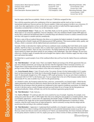 Company Name: Black Sparrow Capital Co
Company Ticker: APH CN
Date: 2018-01-29
Event Description: Business Update Call
Market Cap: 2,838.16
Current PX: 17.67
YTD Change($): -1.03
YTD Change(%): -5.508
Bloomberg Estimates - EPS
Current Quarter: 0.010
Current Year: 0.160
Bloomberg Estimates - Sales
Current Quarter: 10.967
Current Year: 42.733
Page 4 of 11
feed the engine called Nuuvera globally. I think we had up to 77,000 kilos assigned for that.
Now with this acquisition and/or the combination of the two organizations and the reach we have in certain
international markets pre-Nuuvera and now the Nuuvera markets, I think you're going to be able to see a diversion, if I
could, from other opportunities we have on the table to make sure that we really feed this engine properly. It's
tremendous excitement that is in front of us on this transaction. Lorne?
<A - Lorne Kenneth Abony>: Thank you, Vic. And, Matt, thank you for the question. I'll answer first in two parts.
With respect to our extraction capabilities, Nuuvera subsidiary is the only standalone Health Canada GMP-approved
facility that is authorized and dedicated under its controlled drugs and substances license to conduct commercial scale
activities with respect to cannabis and also cannabinoids.
We have a state-of-the-art medical laboratory that allows us to maintain the highest standards of cannabis concentrates
by adhering both to Health Canada and FDA pharmaceutical GMP guidelines. That ensures product safety, quality, and
efficacy, which is consistent with the Aphria brand and commitment to excellence.
Secondly, I'd like to talk about how Aphria and Nuuvera combined creates something that I don't think can be created
globally. And I'll use Italy as an example. Italy is a market that's expected to be $9 billion larger than recreational and
medical in Canada combine. There are only seven licenses. The Italian market has for the most part been provided
almost entirely by import and almost entirely by one company in the Netherlands. They had a shortage. We now have
effectively a limitless supply of cannabis that can be brought from Aphria's effect of limitless supply into Italy to help
grow and sustain that market.
So I think that is a good example of one of the combined effects that you'll see from the Aphria-Nuuvera combination
globally.
<Q - Matt Bottomley>: All right. Great. That's very helpful. Maybe just turning to the off-take agreements that you
guys have already entered into, just trying to dig into here what the magnitude of these increased economics, so I
imagine there's retail margin involved with selling directly internationally, but what can you tell about maybe the
pricing in some of these international markets versus what we're seeing in Canada?
<A - Lorne Kenneth Abony>: Yeah. I'll touch on that. Two points. Pricing it for the [indiscernible] (14:21) market
hasn't yet been determined, but I think that it's directionally thought of as anywhere between CAD 9 and CAD 10 at
retail. It's directionally thought of as a 50% margin or 100% mark-up business. So one can sort of derive numbers in
and around CAD 4 to CAD 5 as the business sale. You can compare that to the sort of Pan-European market which is
directionally €9. So, state in another way, CAD 13 is the general pricing.
As I alluded to earlier, the European market has been, until now, constrained by very limited supply. I think that the
Aphria partnership with Nuuvera effectively unlocks that for the first time. And that CAD 13 sale is almost entirely
backed by the government where the patients are reimbursed by their respective healthcare associations. So I think that
not only is the price and as a result of margin and mark-up much better for us in Europe, the fact that patients are
reimbursed medically, I think, will bode very well for the combined organization going forward.
<Q - Matt Bottomley>: Yeah. And you...
<A - Carl A. Merton>: If I could just add a few more countries by way of example. Argentina, for example, we're
seeing price points that are 50% to 100% higher than what we're selling the same products to Canadian patients. There
is tremendous opportunity. I cannot stress the opportunity that Health Canada, ACMPR, the Canadian Space, all the
LPs combined in the image that we have projected globally with other health departments of maturing or mature
countries, what this really means from an import perspective. And it's extremely exciting what the margin and the
accretiveness that can bring to this combined company.
<Q - Matt Bottomley>: Appreciate it. I understand there's probably a lot of people in queue here, so maybe just my
last question I leave it there is looking at the broad portfolio of your potential international avenues to go down, are
there any certain ones that you want to sort of direct us to? I know you mentioned Italy, but I know Germany and Spain
are also pretty attractive markets as well. So, maybe your top two or three in terms of where you think the nearest-term
 