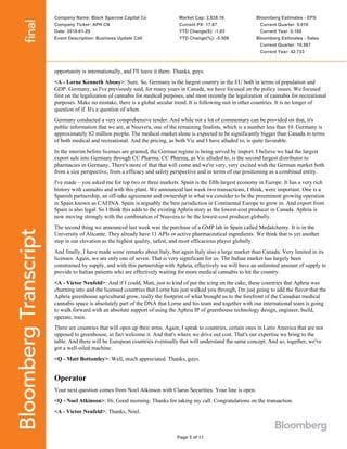 Company Name: Black Sparrow Capital Co
Company Ticker: APH CN
Date: 2018-01-29
Event Description: Business Update Call
Market Cap: 2,838.16
Current PX: 17.67
YTD Change($): -1.03
YTD Change(%): -5.508
Bloomberg Estimates - EPS
Current Quarter: 0.010
Current Year: 0.160
Bloomberg Estimates - Sales
Current Quarter: 10.967
Current Year: 42.733
Page 5 of 11
opportunity is internationally, and I'll leave it there. Thanks, guys.
<A - Lorne Kenneth Abony>: Sure. So, Germany is the largest country in the EU both in terms of population and
GDP. Germany, as I've previously said, for many years in Canada, we have focused on the policy issues. We focused
first on the legalization of cannabis for medical purposes, and most recently the legalization of cannabis for recreational
purposes. Make no mistake, there is a global secular trend. It is following suit in other countries. It is no longer of
question of if. It's a question of when.
Germany conducted a very comprehensive tender. And while not a lot of commentary can be provided on that, it's
public information that we are, at Nuuvera, one of the remaining finalists, which is a number less than 10. Germany is
approximately 82 million people. The medical market alone is expected to be significantly bigger than Canada in terms
of both medical and recreational. And the pricing, as both Vic and I have alluded to, is quite favorable.
In the interim before licenses are granted, the German regime is being served by import. I believe we had the largest
export sale into Germany through CC Pharma. CC Pharma, as Vic alluded to, is the second largest distributor to
pharmacies in Germany. There's more of that that will come and we're very, very excited with the German market both
from a size perspective, from a efficacy and safety perspective and in terms of our positioning as a combined entity.
I've made – you asked me for top two or three markets. Spain is the fifth-largest economy in Europe. It has a very rich
history with cannabis and with this plant. We announced last week two transactions, I think, were important. One is a
Spanish partnership, an off-take agreement and ownership in what we consider to be the preeminent growing operation
in Spain known as CAFINA. Spain is arguably the best jurisdiction in Continental Europe to grow in. And export from
Spain is also legal. So I think this adds to the existing Aphria story as the lowest-cost producer in Canada. Aphria is
now moving strongly with the combination of Nuuvera to be the lowest-cost producer globally.
The second thing we announced last week was the purchase of a GMP lab in Spain called Medalchemy. It is in the
University of Alicante. They already have 11 APIs or active pharmaceutical ingredients. We think that is yet another
step in our elevation as the highest quality, safest, and most efficacious player globally.
And finally, I have made some remarks about Italy, but again Italy also a large market than Canada. Very limited in its
licenses. Again, we are only one of seven. That is very significant for us. The Italian market has largely been
constrained by supply, and with this partnership with Aphria, effectively we will have an unlimited amount of supply to
provide to Italian patients who are effectively waiting for more medical cannabis to hit the country.
<A - Victor Neufeld>: And if I could, Matt, just to kind of put the icing on the cake, these countries that Aphria was
churning into and the licensed countries that Lorne has just walked you through, I'm just going to add the flavor that the
Aphria greenhouse agricultural grow, really the footprint of what brought us to the forefront of the Canadian medical
cannabis space is absolutely part of the DNA that Lorne and his team and together with our international team is going
to walk forward with an absolute support of using the Aphria IP of greenhouse technology design, engineer, build,
operate, train.
There are countries that will open up their arms. Again, I speak to countries, certain ones in Latin America that are not
opposed to greenhouse, in fact welcome it. And that's where we drive out cost. That's our expertise we bring to the
table. And there will be European countries eventually that will understand the same concept. And so, together, we've
got a well-oiled machine.
<Q - Matt Bottomley>: Well, much appreciated. Thanks, guys.
Operator
Your next question comes from Noel Atkinson with Clarus Securities. Your line is open.
<Q - Noel Atkinson>: Hi. Good morning. Thanks for taking my call. Congratulations on the transaction.
<A - Victor Neufeld>: Thanks, Noel.
 