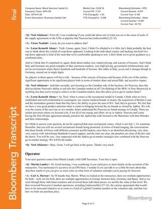 Company Name: Black Sparrow Capital Co
Company Ticker: APH CN
Date: 2018-01-29
Event Description: Business Update Call
Market Cap: 2,838.16
Current PX: 17.67
YTD Change($): -1.03
YTD Change(%): -5.508
Bloomberg Estimates - EPS
Current Quarter: 0.010
Current Year: 0.160
Bloomberg Estimates - Sales
Current Quarter: 10.967
Current Year: 42.733
Page 6 of 11
<Q - Noel Atkinson>: First off, I was wondering if you could talk about sort of what you see is the sense of scale of
the supply agreements or the LOIs or pipeline that Nuuvera has [indiscernible] (22:18).
<A - Victor Neufeld>: Lorne, do you want to address that?
<A - Lorne Kenneth Abony>: Yeah. I mean, again, Noel, I think I've alluded to it a little, but I think probably the best
way to think about this is kind of a top-down approach. Looking at the individual country and backing into kind of a
top-down approach is kind of the most that we're comfortable speaking to now. I don't think we've given guidance as a
combined entity.
And so I think that it's important to, again, think about market size, market pricing, and scarcity of licenses. And I think
Italy and Germany are good examples of that, enormous markets, very high pricing, government reimbursement, and
not an environment where there's hundreds and hundreds of licenses. But rather in Italy, seven and it changes though in
Germany, maxed out in single digits.
So, players in those spaces will have with – because of the scarcity of licenses and because of the size of the market,
significant opportunity to be significant players both in terms of market share and actual P&L and accretive impact.
<Q - Noel Atkinson>: And then secondly, just focusing on the Canadian side of the business, for Nuuvera, does this
deal accelerate Nuuvera's ability to sell into the Canadian market at all? I'm thinking of the MOU in New Brunswick or
anything else that you're trying to achieve in the Canadian market, does this allow you to get to market faster?
<A - Lorne Kenneth Abony>: So, Noel, when it comes to the recreational model in Canada, I think what we have
established and well-credentialed in Leamington, our various medical brands or strains, the acquisition of Broken Coast
and the tremendous genetics bank that they have, the ability to grow the aura of B.C. bud, they're growers. We feel that
we have a very good product selection when it comes to bringing forward the rec brands as owned by Aphria. We will,
over the course of the next one or two months, better understand the Nuuvera rec brand strategy in Canada. There are
certain provinces where we focused a lot, if not all of our energy and effort, we as in Aphria. Nuuvera and Lorne
having the first off-take agreement already joined to the Aphria hip walk forward to the Maritimes with their Rolodex
and their relationships.
So I think to answer your question, do not be surprised that once recreational comes, which is not July 1, it's sometime
thereafter, that you will see several recreational brands being promoted. In terms of brand imaging, the conversations
that these brands will have with different consumer profile baskets, once there is an identified advertising, very clear,
very concise with Advertising Standards Council support, and the rules are clear, the penalties are clear of the do's and
the don'ts. You will be very, very impressed with the Aphria go-to-market strategies now combined with the Nuuvera
go-to-market strategy. We will be the leader.
<Q - Noel Atkinson>: Okay. Great. I will get back in the queue. Thanks very much.
Operator
Your next question comes from Martin Landry with GMP Securities. Your line is open.
<Q - Martin Landry>: Hi. Good morning. I was wondering if you could give us more details on the accretion of the
transaction. You mentioned it's accretive on an EPS basis. I wonder if you can talk to us a little bit more about that.
And then maybe if you can give us some color on what form of valuation multiple you're paying for Nuuvera.
<A - Carl A. Merton>: So I'll handle that, Martin. When we looked at the transaction, there are multiple opportunities
for both – well, not for both, there are multiple opportunities in Europe, between Italy, Germany and Spain. And as we
went through those individual countries and reviewed those individual pieces, we ascribe the value at that level. We
then reviewed Nuuvera's Canadian operations, including [indiscernible] (27:16), the various agreements that would
have to be unwound related to us to come to a kind of a global Canadian number on the valuation side, and that was
how we built our purchase price.
 