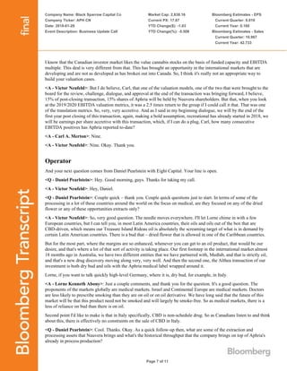 Company Name: Black Sparrow Capital Co
Company Ticker: APH CN
Date: 2018-01-29
Event Description: Business Update Call
Market Cap: 2,838.16
Current PX: 17.67
YTD Change($): -1.03
YTD Change(%): -5.508
Bloomberg Estimates - EPS
Current Quarter: 0.010
Current Year: 0.160
Bloomberg Estimates - Sales
Current Quarter: 10.967
Current Year: 42.733
Page 7 of 11
I know that the Canadian investor market likes the value cannabis stocks on the basis of funded capacity and EBITDA
multiple. This deal is very different from that. This has brought an opportunity in the international markets that are
developing and are not as developed as has broken out into Canada. So, I think it's really not an appropriate way to
build your valuation cases.
<A - Victor Neufeld>: But I do believe, Carl, that one of the valuation models, one of the two that were brought to the
board for the review, challenge, dialogue, and approval at the end of the transaction was bringing forward, I believe,
15% of post-closing transaction, 15% shares of Aphria will be held by Nuuvera shareholders. But that, when you look
at the 2019/2020 EBITDA valuation metrics, it was a 2.5 times return to the group if I could call it that. That was one
of the translation metrics. So, very, very accretive. And as I said in my beginning dialogue, we will by the end of the
first year post closing of this transaction, again, making a bold assumption, recreational has already started in 2018, we
will be earnings per share accretive with this transaction, which, if I can do a plug, Carl, how many consecutive
EBITDA positives has Aphria reported to-date?
<A - Carl A. Merton>: Nine.
<A - Victor Neufeld>: Nine. Okay. Thank you.
Operator
And your next question comes from Daniel Pearlstein with Eight Capital. Your line is open.
<Q - Daniel Pearlstein>: Hey. Good morning, guys. Thanks for taking my call.
<A - Victor Neufeld>: Hey, Daniel.
<Q - Daniel Pearlstein>: Couple quick – thank you. Couple quick questions just to start. In terms of some of the
processing in a lot of these countries around the world on the focus on medical, are they focused on any of the dried
flower or any of these opportunities extracts only?
<A - Victor Neufeld>: So, very good question. The needle moves everywhere. I'll let Lorne chime in with a few
European countries, but I can tell you, in most Latin America countries, their oils and oils out of the box that are
CBD-driven, which means our Treasure Island Rideau oil is absolutely the screaming target of what is in demand by
certain Latin American countries. There is a bud that – dried flower that is allowed in one of the Caribbean countries.
But for the most part, where the margins are so enhanced, whenever you can get to an oil product, that would be our
desire, and that's where a lot of that sort of activity is taking place. Our first footstep in the international market almost
18 months ago in Australia, we have two different entities that we have partnered with, Medlab, and that is strictly oil,
and that's a new drug discovery moving along very, very well. And then the second one, the Althea transaction of our
investment is both dry bud and oils with the Aphria medical label wrapped around it.
Lorne, if you want to talk quickly high-level Germany, where it is, dry bud, for example, in Italy.
<A - Lorne Kenneth Abony>: Just a couple comments, and thank you for the question. It's a good question. The
proponents of the markets globally are medical markets. Israel and Continental Europe are medical markets. Doctors
are less likely to prescribe smoking than they are on oil or on oil derivative. We have long said that the future of this
market will be that this product need not be smoked and will largely be smoke-free. So as medical markets, there is a
less of reliance on bud than there is on oil.
Second point I'd like to make is that in Italy specifically, CBD is non-schedule drug. So as Canadians listen to and think
about this, there is effectively no constraints on the sale of CBD in Italy.
<Q - Daniel Pearlstein>: Cool. Thanks. Okay. As a quick follow-up then, what are some of the extraction and
processing assets that Nuuvera brings and what's the historical throughput that the company brings on top of Aphria's
already in process production?
 