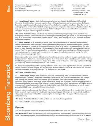 Company Name: Black Sparrow Capital Co
Company Ticker: APH CN
Date: 2018-01-29
Event Description: Business Update Call
Market Cap: 2,838.16
Current PX: 17.67
YTD Change($): -1.03
YTD Change(%): -5.508
Bloomberg Estimates - EPS
Current Quarter: 0.010
Current Year: 0.160
Bloomberg Estimates - Sales
Current Quarter: 10.967
Current Year: 42.733
Page 8 of 11
<A - Lorne Kenneth Abony>: Yeah. As I mentioned earlier, we have the only Health Canada GMP-certified
laboratory. As we bring these businesses together, there will be significant costs and revenue synergies. To be quite
honest, the integration plan on how that works has not been finalized or completed in sufficient detail that we can
outline projections for that suffice that both companies have a core competence in this space, suffice that we think that
they are core competencies that are complementary. And as we begin to roll out our combined sort of pro forma
integration plan, we'll continue to provide the market.
<Q - Daniel Pearlstein>: Okay. And then do any of these countries that you're pursuing want to grow their own
homegrown cultivators similar to how Canada is nurturing its own GDP growth, job growth all over the country? How
long do all of these other countries want to import it from Canada? When did they want to give licenses to their own
homegrown companies?
<A - Victor Neufeld>: So let me kick it off. Lorne, again your experience can tie in. There are certain countries,
Daniel, that today have restrictiveness of chronic conditions that are going to or are allowing for medical cannabis
scripting. So, today, for example, in the country of Argentina – I can go on and on – there's about four or five other
countries under discussion and dialogue – the metrics are not there yet, allowing only oil to service epileptic seizure
control. There's no good business case that allows us to do what we really want to do long term. The government is
very, very open, and as we speak really considering how to engage the medical community in saying what other
chronic ailments they're going to allow.
I threw up a number to the Minister of Health several months ago, you bring me five or six approved chronic ailments
that you will allow the medical community to script and allow the pharmacy chain within the country to sell to patients,
I will build my greenhouse campus in one of your states in the country of Argentina. I will bring employment. I will put
you on the map in terms of a leadership role in Latin America.
So, there's an example where you have to really understand, does it make sense importation for less than X number of
chronic ailments is probably the path. But once they open the door and there's truly an ROI that we can sink our teeth
on or into, that's what we're going to do. [ph] Yes, something like that (35:44).
<Q - Daniel Pearlstein>: Okay.
<A - Lorne Kenneth Abony>: Sorry. Just would like to add to that slightly, when you talk about these countries,
they're really not a monolith. There's three countries in Europe, and so they all have different regimes. For example,
your question as it relates to import as it relates to Italy is as follows. There's seven import licenses, as we've
mentioned. There, however, is one grow license and that grow license is to the military. And that military facility is in
Florence and it's Italian government. That is the only grower that's allowed in Italy and that maxes at 250 kilos per year,
so an extremely insignificant number. So as you think about Italy, you think about that as almost an entirely import
regime that I think bodes very well with this combined entity.
Compare and contrast, for example, that to Spain, which has a long and rich history with the cannabis plant. However,
that is an entirely export regime. So I think that is important and happy to follow up with you on an individual basis.
The country is an auto monolith and that each country has its own regime that will require different analysis and
different thinking.
<Q - Daniel Pearlstein>: I look forward to it. Thank you very much. Grazie, gentlemen.
<A - Victor Neufeld>: [indiscernible] (37:11).
Operator
And your next question comes from Neal Gilmer with Haywood Securities. Your line is open.
<Q - Neal Gilmer>: Yeah. Good morning, guys, and congratulations. A number of my questions have been addressed
so far. I'm wondering maybe if you could touch on a couple of the countries that we haven't focused on so far. I know
 