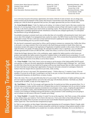 Company Name: Black Sparrow Capital Co
Company Ticker: APH CN
Date: 2018-01-29
Event Description: Business Update Call
Market Cap: 2,838.16
Current PX: 17.67
YTD Change($): -1.03
YTD Change(%): -5.508
Bloomberg Estimates - EPS
Current Quarter: 0.010
Current Year: 0.160
Bloomberg Estimates - Sales
Current Quarter: 10.967
Current Year: 42.733
Page 9 of 11
we've obviously focused on the primary opportunities, but maybe a little bit of color on Israel. Are you doing some
market research and development in that country there because I noticed that on the slide deck there as well? And the
perhaps just a little bit about the agreement that you have, the supply agreement that you have in South Africa.
<A - Lorne Kenneth Abony>: Yeah. So, thank you for asking. As it relates to Israel, Israel is like many countries has
been a bit of a moving target. Israel, at first, there was a tremendous amount of hope with respect to export. It does not
look like, in the short to medium term, Israel will be an exporting country. We're proud to have not spent any capacity
or funding there on building significant growth. Distribution in Israel has also changed significantly. It is anticipated
that distribution will go through pharmacy.
I'm probably not going to comment much more on that other than we're incredibly well-positioned in Israel. Just to give
you an idea of the strength of our management team country by country. Our MD of Israel was the former Canadian
ambassador to Israel. We have a full team in Israel and look forward to updating the market shortly on what we think is
a very forward-thinking and very accretive Israeli strategy.
We also haven't commented in great detail on Africa, and I'm going to constrain my comments here. Suffice that Africa
is obviously a very large continent. Prior to the turmoil in the Jacob Zuma government in South Africa, there was
tremendous inroads with respect to the legalization of legalization of medical cannabis in that country which is slightly
under 60 million, 6-0, people, 60 million people. We anticipate the ability to have a significant, very cost-effective,
off-take agreement both in terms of CBD and THC, isolate from Africa, as well as to serve the African continent.
I think that the bigger takeaway there is this combination, again, supports the Aphria narrative as the lowest-cost
producer and expands that Aphria narrative beyond the Canadian borders to the global lowest-cost producer. So we'll
be providing more information on Israel and Africa in months to come. We're excited about that potential both in terms
of market share and in terms of our ability to service those markets.
<A - Victor Neufeld>: Yeah. Neal, I know you're not setting us up for promise of the [indiscernible] (40:20) around
your question, so there are obviously opportunities abounding that are in different stages of dialogue, but – and I know
you don't like to hear the term stay tuned, but I'm going to tell you stay tuned because there are other countries closer to
our home front that are providing major opportunities of using oils, harvested, extracted in Leamington, Ontario for
markets where the margins that are expected are just really, really exciting.
So I guess all I can say is stay tuned. This international journey – I believe there are 11 countries, Lorne, if I'm not
mistaken. If you put me on the spot, I would hope to say that in one year, we have 20 countries under license, some sort
of commercial transaction, oil, dried flower, et cetera, et cetera.
That is the vision. This is a very powerful entity that we've just created. The combination of Aphria and Nuuvera with
all of our respective strengths and how we're all on the same page will absolutely dominate. And thank you, Health
Canada and the ACMPR, to make all of this happen for us.
<Q - Neal Gilmer>: Yeah. No. Fair enough, and I appreciate that. So maybe just one follow-up question there, Vic, is
with this transaction in place and the current sort of footprint that you have in Leamington, how do you look at it going
forward as far as further potential expansion of production in Leamington versus, I guess, weighing the opportunity to
actually, you touched on earlier, when the ROI presents itself in countries such as Argentina or any of the other
countries you're looking at, building actual growth facilities in those locations? Is that something you're just going to
sort of evaluate over the course of the next 12 months sort of thing?
<A - Victor Neufeld>: 12 months? How about 12 weeks? Let me set the stage here. And, Neal, as many of the analysts
on the call have been, you visited us. You've been to the man cave. You've seen what we have built and what we are
building, fully funded. Most of you have not seen our most recent Double Diamond acquisition of 30 acres, 101.3
million square feet. That vision has been reengineered yet again.
So, Neal, to your question, are there bigger, better plans again dominating out of Leamington, Ontario, Canada, under
Health Canada, ACMPR rules, to those countries around the world that are wanting to bring medical cannabis to their
patients yet do not feel comfortable yet to actually have in-country cultivation? Absolutely. Do we see that there is a
 