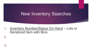 New Inventory Searches
1. Inventory Number/Status On Hand – Lots or
Serialized Item with Bins
2. Inventory Detail on Hand – Lots or Serialized Item
without Bins
3. Bin/Status on Hand – Inventory Item with Bins
 