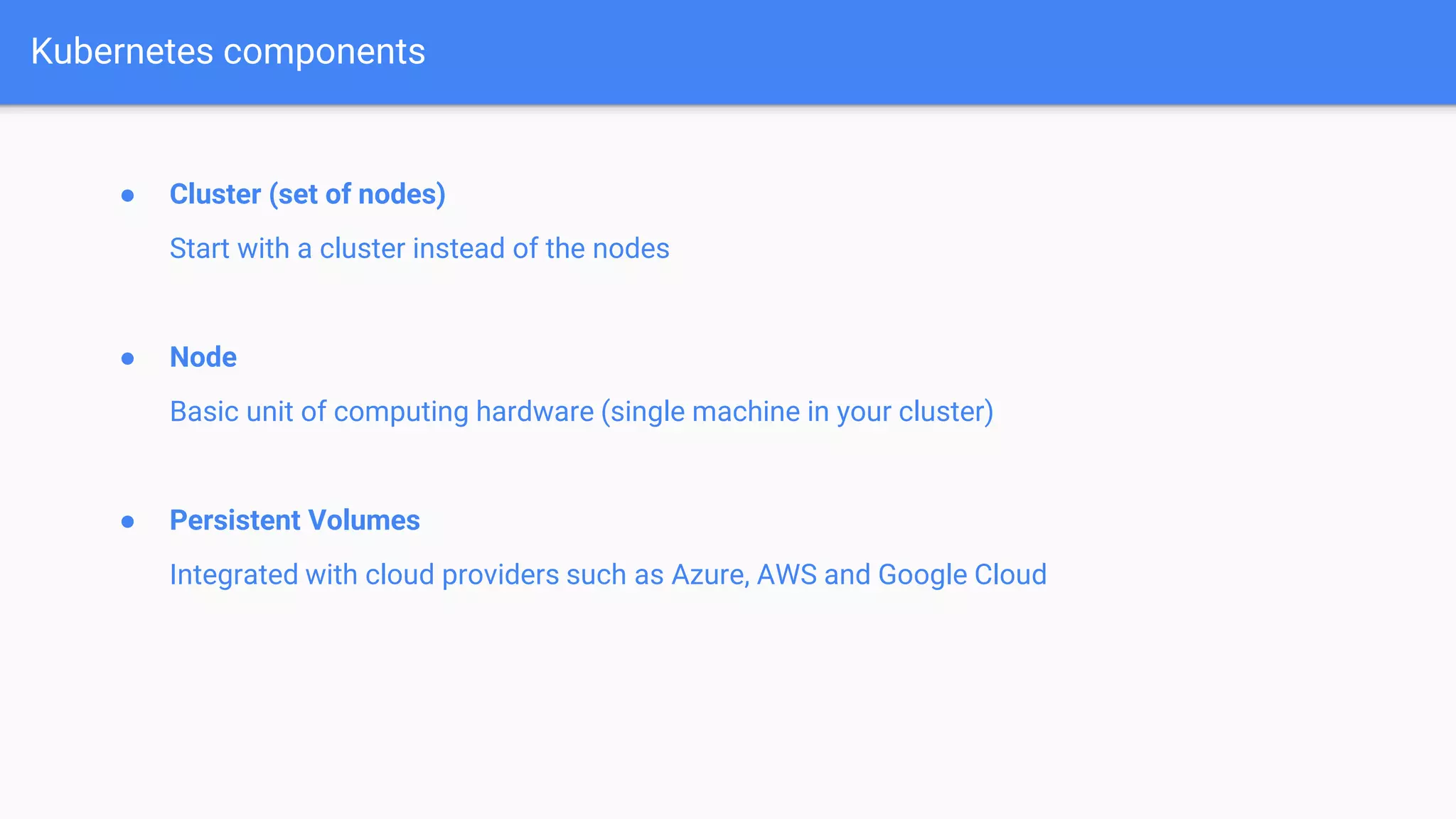 ● Cluster (set of nodes)
Start with a cluster instead of the nodes
● Node
Basic unit of computing hardware (single machine in your cluster)
● Persistent Volumes
Integrated with cloud providers such as Azure, AWS and Google Cloud
Kubernetes components
 