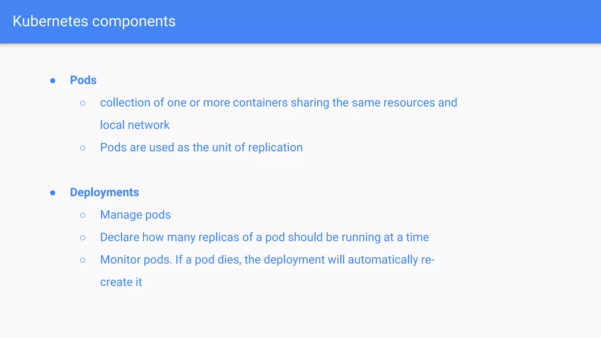 ● Pods
○ collection of one or more containers sharing the same resources and
local network
○ Pods are used as the unit of replication
● Deployments
○ Manage pods
○ Declare how many replicas of a pod should be running at a time
○ Monitor pods. If a pod dies, the deployment will automatically re-
create it
Kubernetes components
 