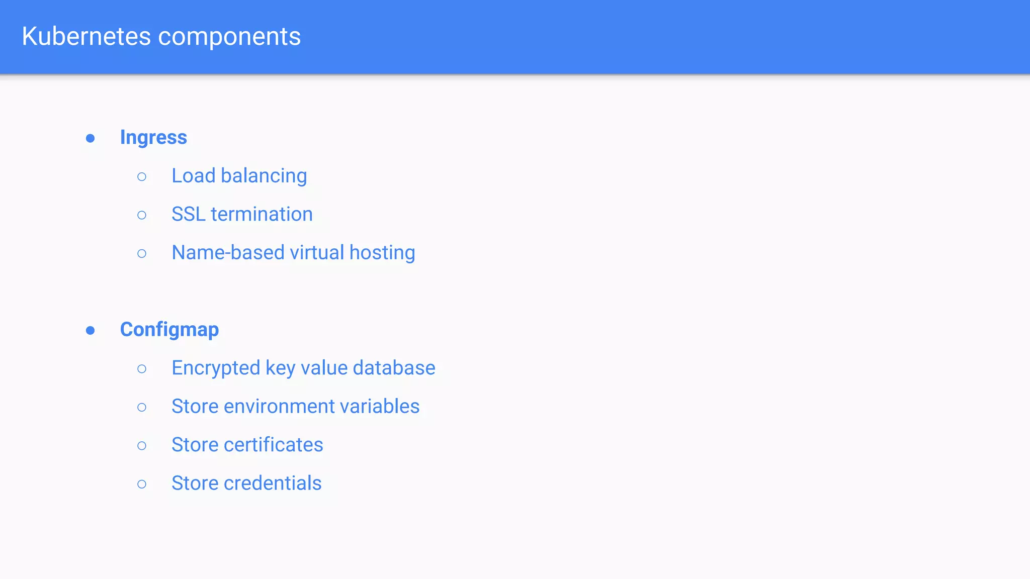 ● Ingress
○ Load balancing
○ SSL termination
○ Name-based virtual hosting
● Configmap
○ Encrypted key value database
○ Store environment variables
○ Store certificates
○ Store credentials
Kubernetes components
 