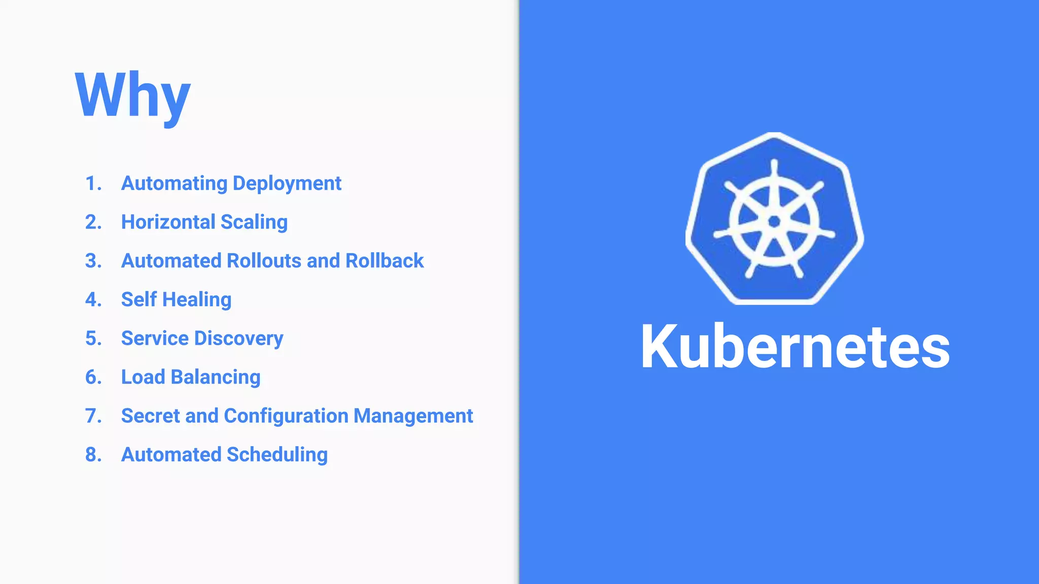 1. Automating Deployment
2. Horizontal Scaling
3. Automated Rollouts and Rollback
4. Self Healing
5. Service Discovery
6. Load Balancing
7. Secret and Configuration Management
8. Automated Scheduling
Kubernetes
Why
 