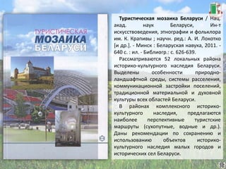 Туристическая мозаика Беларуси / Нац.
акад. наук Беларуси, Ин-т
искусствоведения, этнографии и фольклора
им. К. Крапивы ; научн. ред.: А. И. Локотко
[и др.]. - Минск : Беларуская навука, 2011. -
640 с. : ил. - Библиогр.: с. 626-639.
Рассматриваются 52 локальных района
историко-культурного наследия Беларуси.
Выделены особенности природно-
ландшафтной среды, системы расселения,
коммуникационной застройки поселений,
традиционной материальной и духовной
культуры всех областей Беларуси.
В районах комплексного историко-
культурного наследия, предлагаются
наиболее перспективные туристские
маршруты (сухопутные, водные и др.).
Даны рекомендации по сохранению и
использованию объектов историко-
культурного наследия малых городов и
исторических сел Беларуси.
 