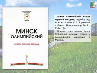 Минск олимпийский. Сквозь
тернии к звездам / под общ. ред.
И. И. Кахновича, С. В. Корнюшко.
- Минск : Позитив-центр, 2011. -
235 с. : фот.
В книге представлены факты
120-летней истории спорта и
олимпийского движения в
Минске.
 