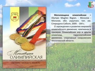 Могилевщина олимпийская =
Olympic Mogilev Region. - Могилев :
Могилев. обл. укрупнен. тип. им.
Спиридона Соболя, 2009. - 164 с.
О зарождении и развитии мирового
олимпийского движения, чемпионах и
призерах Олимпийских игр и других
олимпиад, паралимпийском
движении, спортивных сооружениях
Могилевской области.
 