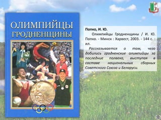 Попко, И. Ю.
Олимпийцы Гродненщины / И. Ю.
Попко. - Минск : Харвест, 2003. - 144 с. :
ил.
Рассказывается о том, чего
добились гродненские олимпийцы за
последние полвека, выступая в
составе национальных сборных
Советского Союза и Беларуси.
 
