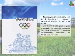 Гомельщина олимпийская / сост.
И. Ф. Штейнер . - Минск :
Литература и Искусство, 2007. - 144
с. : ил.
Знакомит с историей первых
олимпиад, со славным прошлым
белорусского спорта, с развитием
олимпийского движения на
Гомельской области.
 