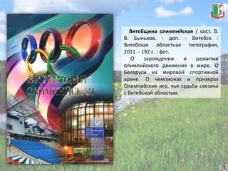 Витебщина олимпийская / сост. В.
В. Быньков. - доп. - Витебск :
Витебская областная типография,
2011. - 192 с. : фот.
О зарождении и развитии
олимпийского движения в мире. О
Беларуси на мировой спортивной
арене. О чемпионах и призерах
Олимпийских игр, чья судьба связана
с Витебской областью.
 