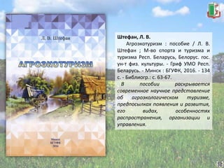 Штефан, Л. В.
Агроэкотуризм : пособие / Л. В.
Штефан ; М-во спорта и туризма и
туризма Респ. Беларусь, Белорус. гос.
ун-т физ. культуры. - Гриф УМО Респ.
Беларусь. - Минск : БГУФК, 2016. - 134
с. - Библиогр.: с. 63-67.
В пособии раскрывается
современное научное представление
об агроэкологическом туризме,
предпосылках появления и развития,
его видах, особенностях
распространения, организации и
управления.
 