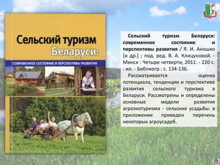 Сельский туризм Беларуси:
современное состояние и
перспективы развития / Я. И. Аношко
[и др.] ; под. ред. В. А. Клицуновой. -
Минск : Четыре четверти, 2011. - 220 с.
: ил. - Библиогр.: с. 134-136.
Рассматривается оценка
потенциала, тенденции и перспективе
развития сельского туризма в
Беларуси. Рассмотрены и определены
основные модели развития
агроэкотуризма - сельские усадьбы. в
приложении приведен перечень
некоторых агроусадеб.
 