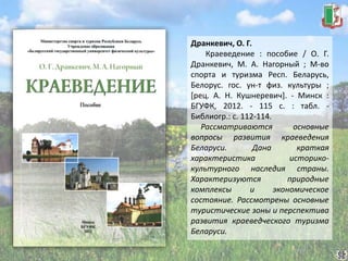 Дранкевич, О. Г.
Краеведение : пособие / О. Г.
Дранкевич, М. А. Нагорный ; М-во
спорта и туризма Респ. Беларусь,
Белорус. гос. ун-т физ. культуры ;
[рец. А. Н. Кушнеревич]. - Минск :
БГУФК, 2012. - 115 с. : табл. -
Библиогр.: с. 112-114.
Рассматриваются основные
вопросы развития краеведения
Беларуси. Дана краткая
характеристика историко-
культурного наследия страны.
Характеризуются природные
комплексы и экономическое
состояние. Рассмотрены основные
туристические зоны и перспектива
развития краеведческого туризма
Беларуси.
 