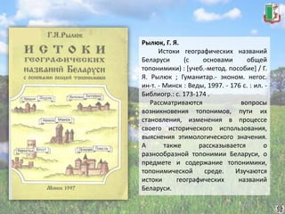 Рылюк, Г. Я.
Истоки географических названий
Беларуси (с основами общей
топонимики) : [учеб.-метод. пособие] / Г.
Я. Рылюк ; Гуманитар.- эконом. негос.
ин-т. - Минск : Веды, 1997. - 176 с. : ил. -
Библиогр.: с. 173-174 .
Рассматриваются вопросы
возникновения топонимов, пути их
становления, изменения в процессе
своего исторического использования,
выяснения этимологического значения.
А также рассказывается о
разнообразной топонимии Беларуси, о
предмете и содержание топонимики,
топонимической среде. Изучаются
истоки географических названий
Беларуси.
 
