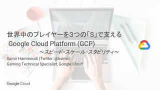 世界中のプレイヤーを３つの「S」で支える
Google Cloud Platform (GCP)
　　　　 　 〜スピード・スケール・スタビリティ〜
Samir Hammoudi (Twitter: @ksimir)
Gaming Technical Specialist, Google Cloud
 