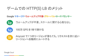 ゲームでの HTTP(S) LB のメリット
Google マネージド・ウォームアップ不要・グローバル・ロードバランサー
ウォームアップが不要、スケールに関する心配もなしSp
Sp
St
Anycast で１つのリージョンが落ちても、リクエスト...