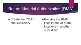 Return Material Authorization (RMA)
Create the RMA in
one subsidiary
Receive the RMA
lines in one or more
locations in another
subsidiary
 