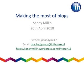 Making the most of blogs
Sandy Millin
20th April 2018
Twitter: @sandymillin
Email: dos.bydgoszcz@inthouse.pl
http://sandymillin.wordpress.com/ihtorun18
 